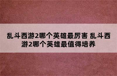 乱斗西游2哪个英雄最厉害 乱斗西游2哪个英雄最值得培养